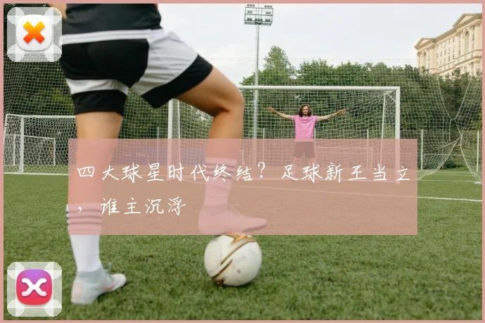 四大球星时代终结？足球新王当立，谁主沉浮