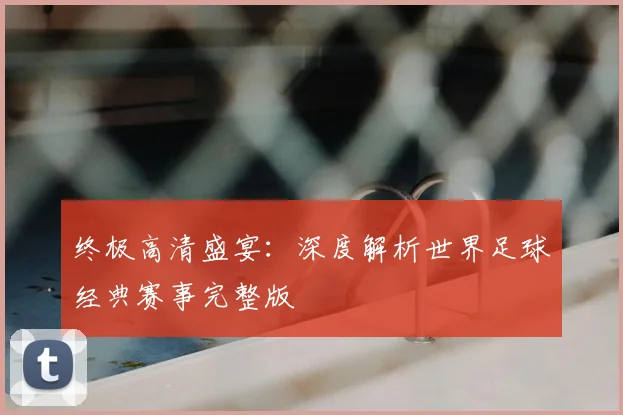 终极高清盛宴:深度解析世界足球经典赛事完整版