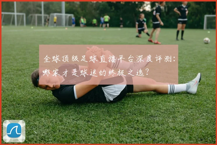 全球顶级足球直播平台深度评测：哪家才是球迷的终极之选？