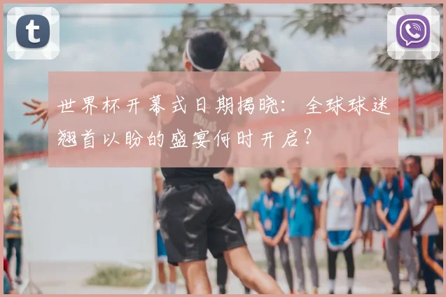世界杯开幕式日期揭晓：全球球迷翘首以盼的盛宴何时开启？