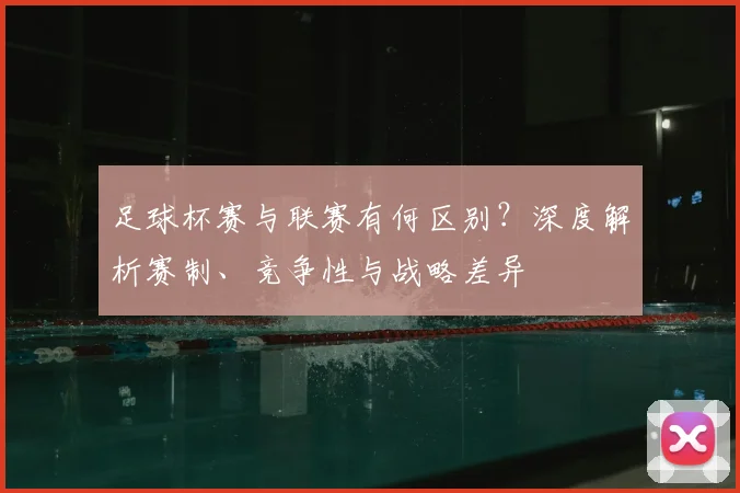 足球杯赛与联赛有何区别?深度解析赛制、竞争性与战略差异