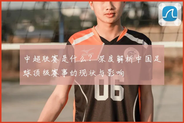 中超联赛是什么？深度解析中国足球顶级赛事的现状与影响