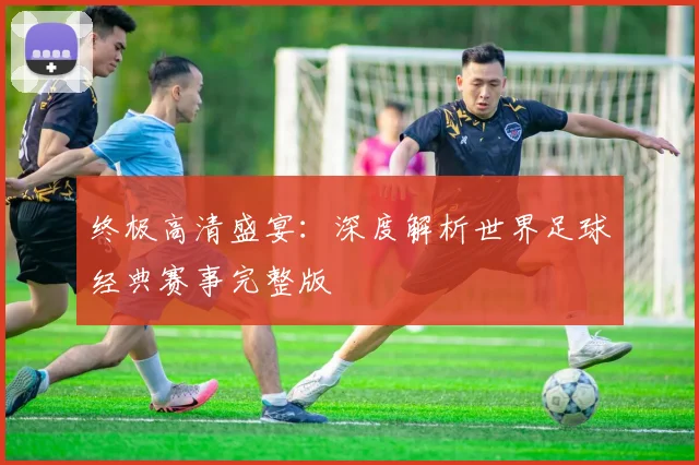 终极高清盛宴：深度解析世界足球经典赛事完整版