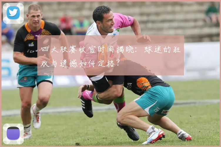 四大联赛收官时间揭晓：球迷的狂欢与遗憾如何定格？