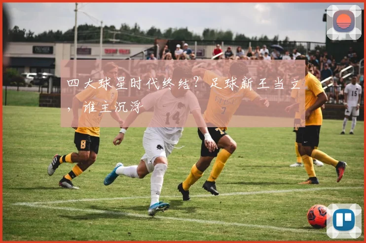 四大球星时代终结?足球新王当立,谁主沉浮