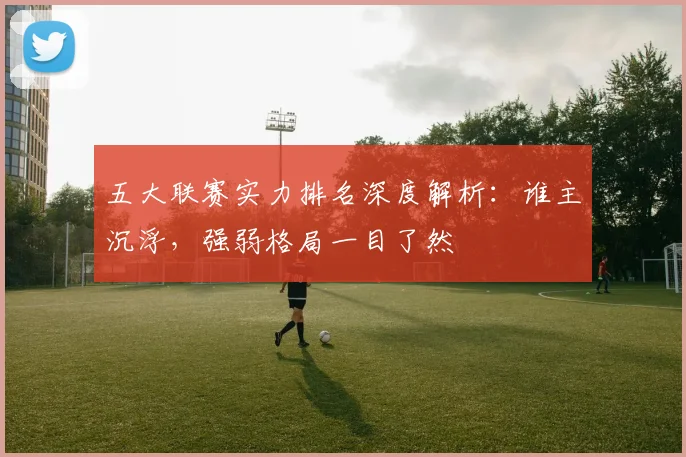 五大联赛实力排名深度解析：谁主沉浮，强弱格局一目了然